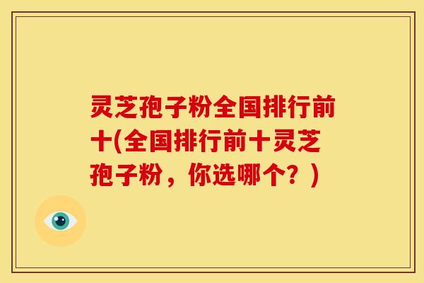 灵芝孢子粉全国排行前十(全国排行前十灵芝孢子粉,你选哪个?)