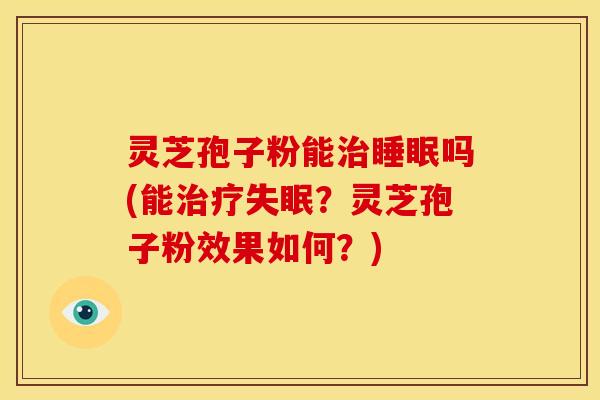灵芝孢子粉能治睡眠吗(能治疗失眠?灵芝孢子粉效果如何?)