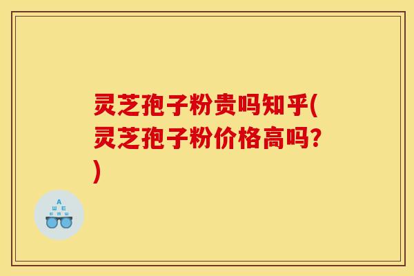 灵芝孢子粉贵吗知乎(灵芝孢子粉价格高吗?)