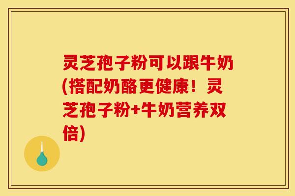 灵芝孢子粉可以跟牛奶(搭配奶酪更健康!灵芝孢子粉+牛奶营养双倍)