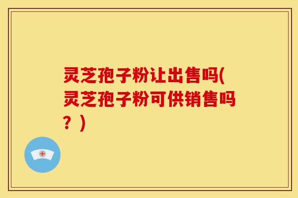 灵芝孢子粉让出售吗(灵芝孢子粉可供销售吗?)