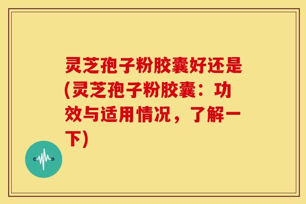 灵芝孢子粉胶囊好还是(灵芝孢子粉胶囊：功效与适用情况，了解一下)
