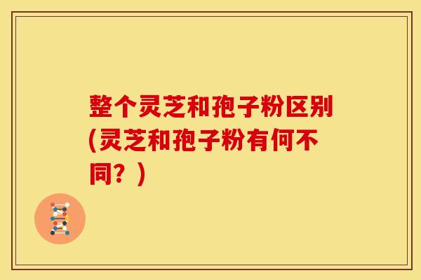 整个灵芝和孢子粉区别(灵芝和孢子粉有何不同?)