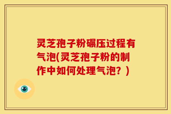 灵芝孢子粉碾压过程有气泡(灵芝孢子粉的制作中如何处理气泡?)