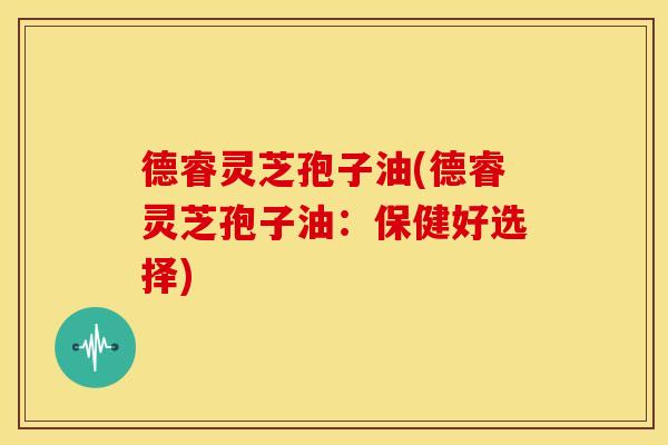 德睿灵芝孢子油(德睿灵芝孢子油:保健好选择)