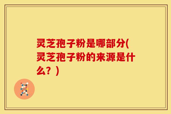 灵芝孢子粉是哪部分(灵芝孢子粉的来源是什么?)