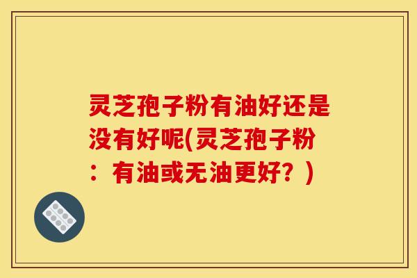 灵芝孢子粉有油好还是没有好呢(灵芝孢子粉：有油或无油更好？)