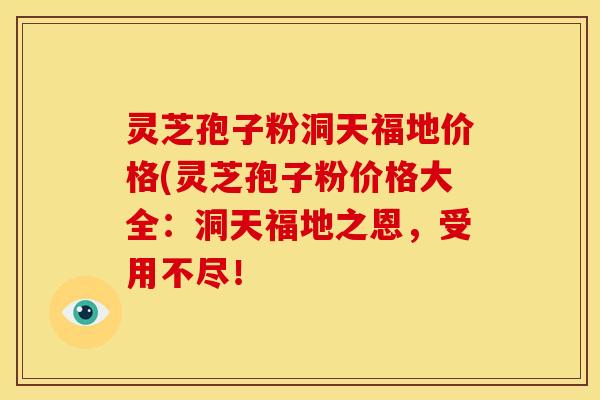 灵芝孢子粉洞天福地价格(灵芝孢子粉价格大全:洞天福地之恩,受用不尽!