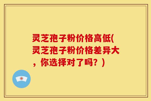 灵芝孢子粉价格高低(灵芝孢子粉价格差异大,你选择对了吗?)