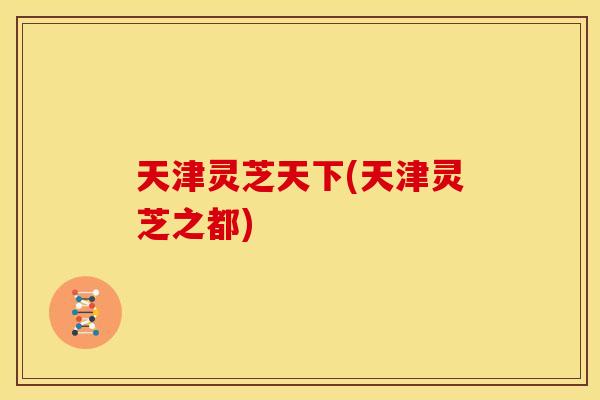 天津灵芝天下(天津灵芝之都)