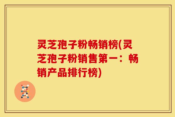 灵芝孢子粉畅销榜(灵芝孢子粉销售第一：畅销产品排行榜)