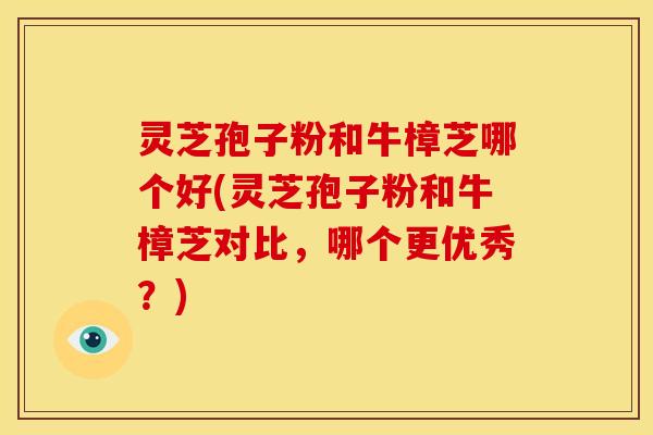 灵芝孢子粉和牛樟芝哪个好(灵芝孢子粉和牛樟芝对比，哪个更优秀？)