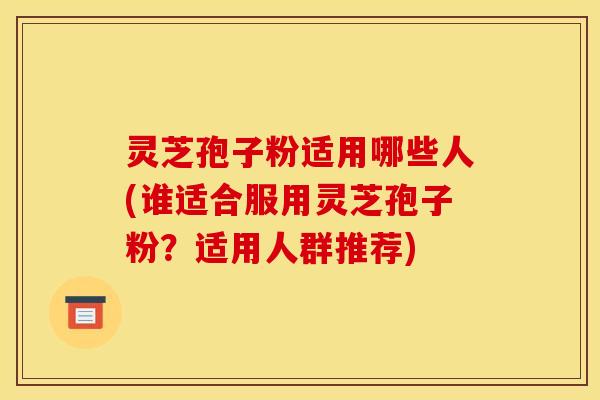 灵芝孢子粉适用哪些人(谁适合服用灵芝孢子粉?适用人群推荐)