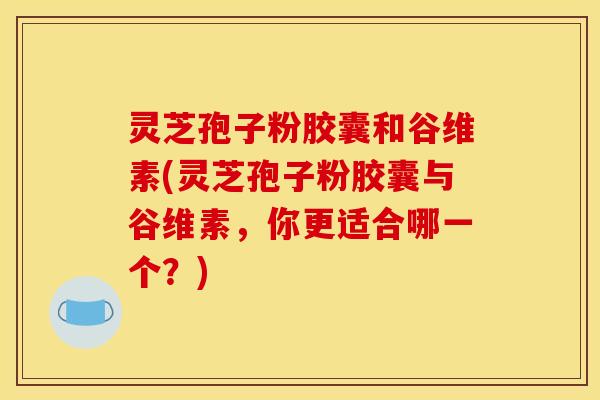 灵芝孢子粉胶囊和谷维素(灵芝孢子粉胶囊与谷维素,你更适合哪一个?)