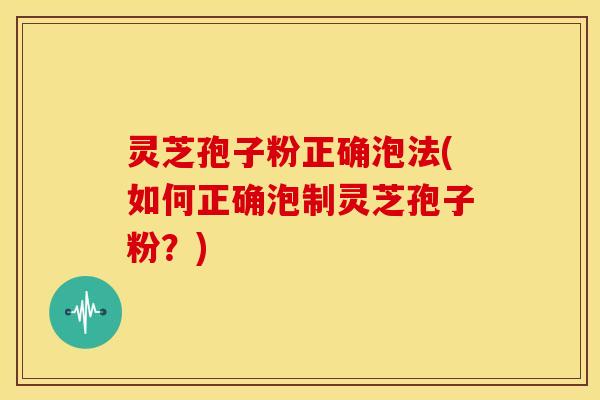 灵芝孢子粉正确泡法(如何正确泡制灵芝孢子粉?)
