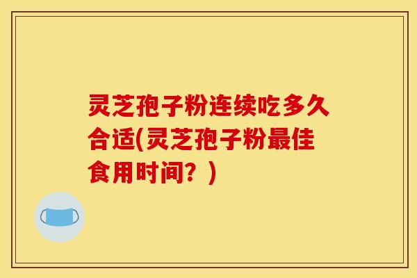 灵芝孢子粉连续吃多久合适(灵芝孢子粉最佳食用时间?)