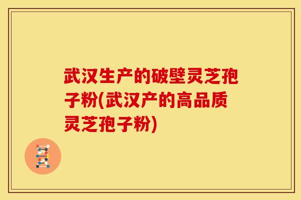 武汉生产的破壁灵芝孢子粉(武汉产的高品质灵芝孢子粉)