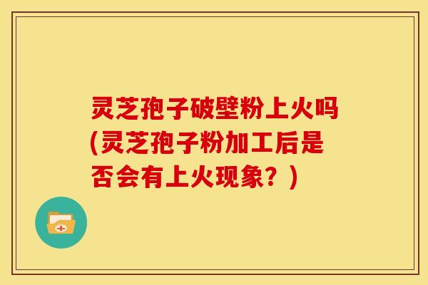 灵芝孢子破壁粉上火吗(灵芝孢子粉加工后是否会有上火现象?)