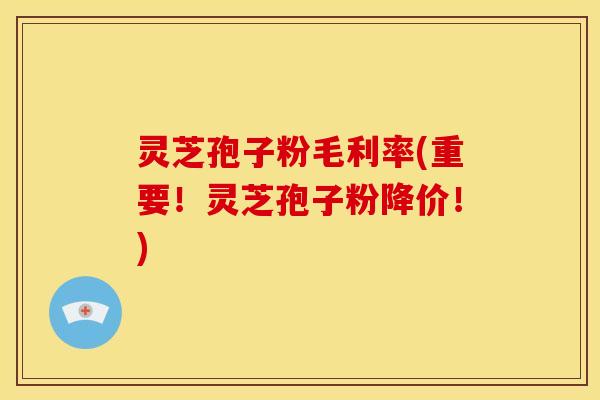 灵芝孢子粉毛利率(重要!灵芝孢子粉降价!)