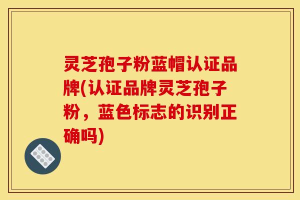 灵芝孢子粉蓝帽认证品牌(认证品牌灵芝孢子粉,蓝色标志的识别正确吗)