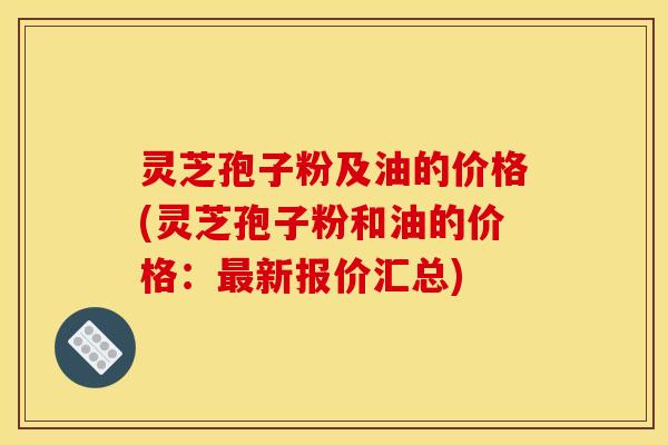 灵芝孢子粉及油的价格(灵芝孢子粉和油的价格:最新报价汇总)