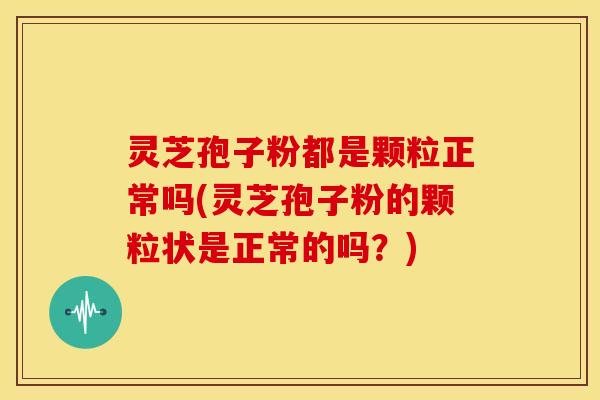 灵芝孢子粉都是颗粒正常吗(灵芝孢子粉的颗粒状是正常的吗?)