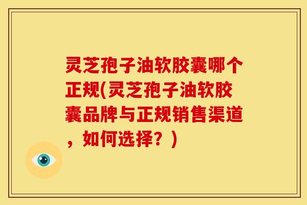 灵芝孢子油软胶囊哪个正规(灵芝孢子油软胶囊品牌与正规销售渠道,如何选择?)