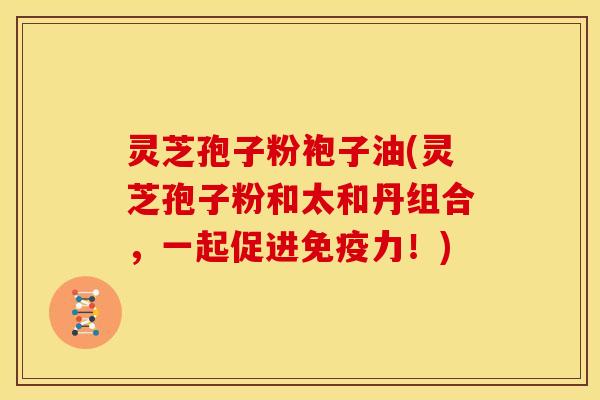 灵芝孢子粉袍子油(灵芝孢子粉和太和丹组合,一起促进免疫力!)