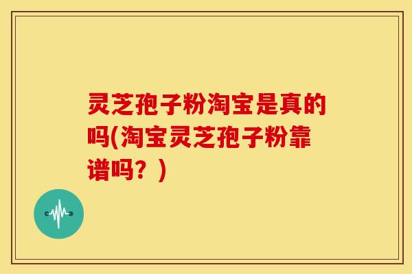 灵芝孢子粉淘宝是真的吗(淘宝灵芝孢子粉靠谱吗?)