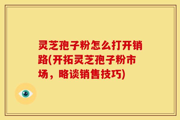 灵芝孢子粉怎么打开销路(开拓灵芝孢子粉市场，略谈销售技巧)