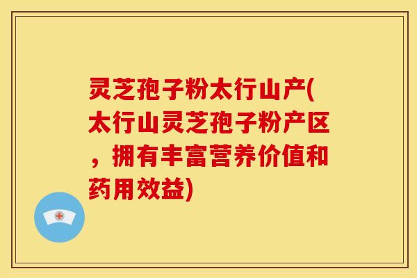 灵芝孢子粉太行山产(太行山灵芝孢子粉产区，拥有丰富营养价值和药用效益)