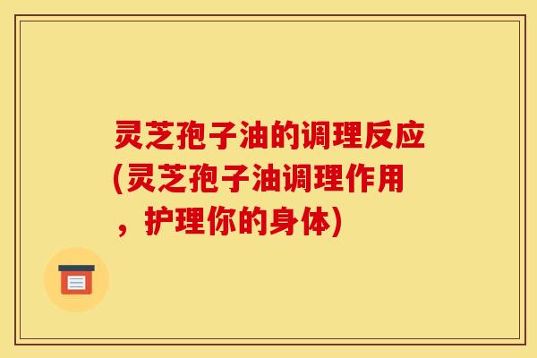 灵芝孢子油的调理反应(灵芝孢子油调理作用,护理你的身体)
