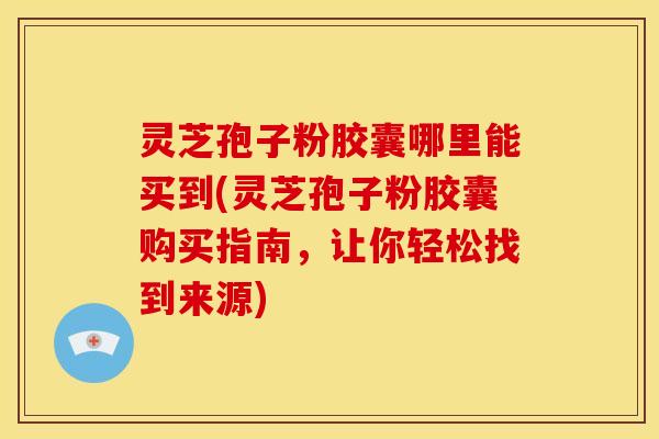 灵芝孢子粉胶囊哪里能买到(灵芝孢子粉胶囊购买指南，让你轻松找到来源)