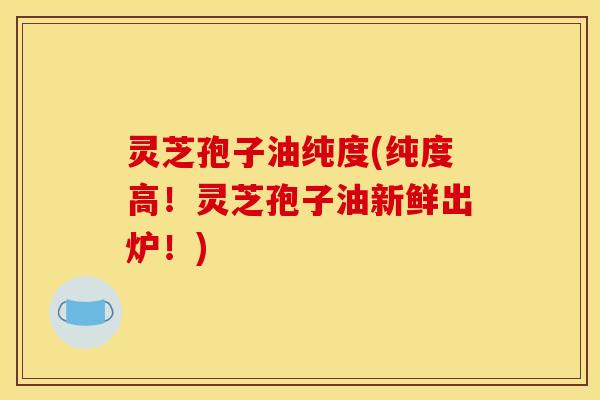 灵芝孢子油纯度(纯度高!灵芝孢子油新鲜出炉!)