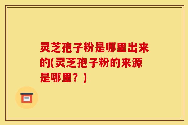 灵芝孢子粉是哪里出来的(灵芝孢子粉的来源是哪里？)