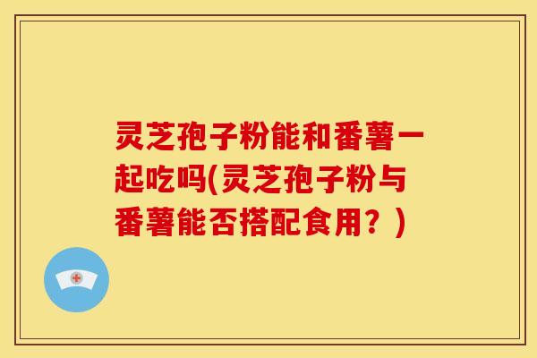 灵芝孢子粉能和番薯一起吃吗(灵芝孢子粉与番薯能否搭配食用?)