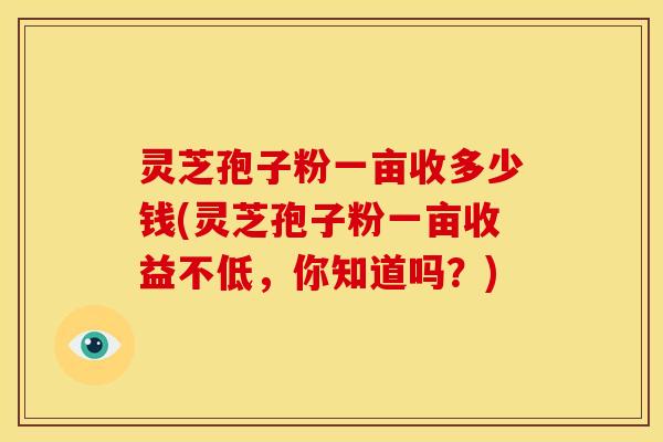 灵芝孢子粉一亩收多少钱(灵芝孢子粉一亩收益不低,你知道吗?)