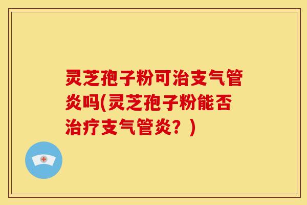 灵芝孢子粉可治支气管炎吗(灵芝孢子粉能否治疗支气管炎?)