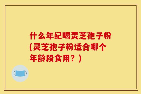 什么年纪喝灵芝孢子粉(灵芝孢子粉适合哪个年龄段食用?)