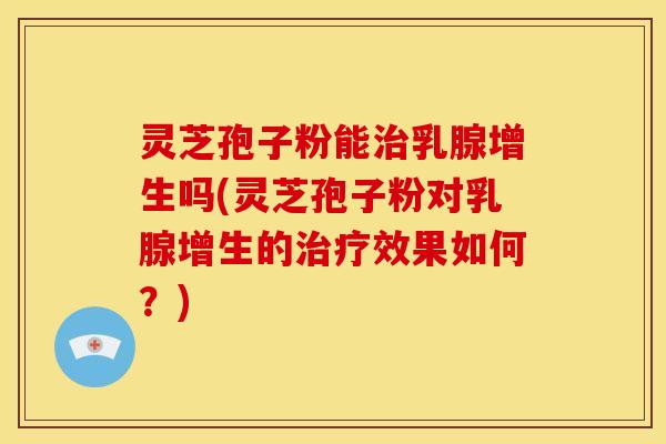 灵芝孢子粉能治乳腺增生吗(灵芝孢子粉对乳腺增生的治疗效果如何？)
