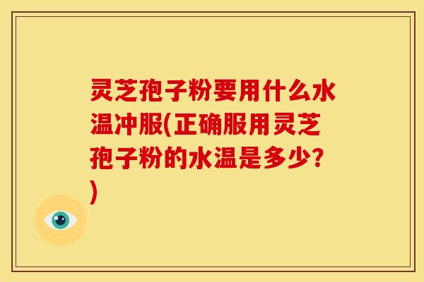 灵芝孢子粉要用什么水温冲服(正确服用灵芝孢子粉的水温是多少？)