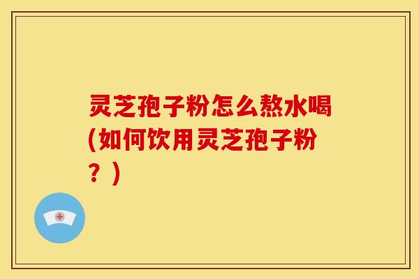 灵芝孢子粉怎么熬水喝(如何饮用灵芝孢子粉?)