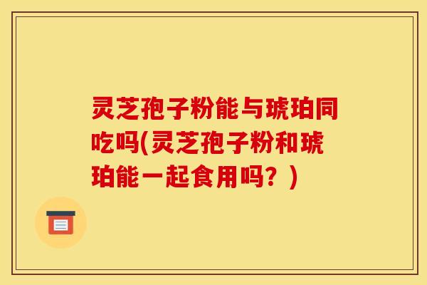 灵芝孢子粉能与琥珀同吃吗(灵芝孢子粉和琥珀能一起食用吗?)