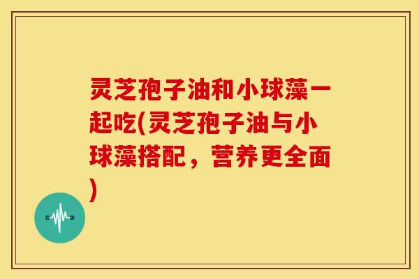 灵芝孢子油和小球藻一起吃(灵芝孢子油与小球藻搭配,营养更全面)