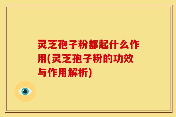 灵芝孢子粉都起什么作用(灵芝孢子粉的功效与作用解析)