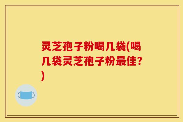 灵芝孢子粉喝几袋(喝几袋灵芝孢子粉最佳?)