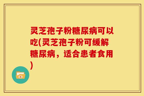 灵芝孢子粉糖尿病可以吃(灵芝孢子粉可缓解糖尿病,适合患者食用)