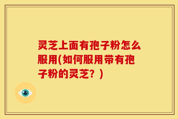 灵芝上面有孢子粉怎么服用(如何服用带有孢子粉的灵芝?)