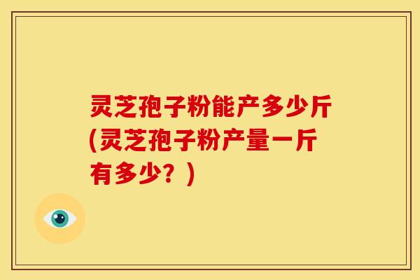 灵芝孢子粉能产多少斤(灵芝孢子粉产量一斤有多少?)