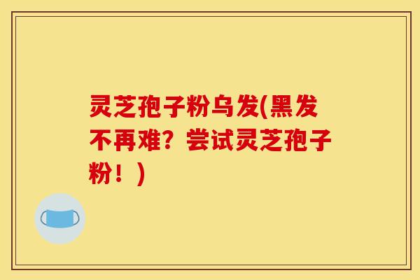 灵芝孢子粉乌发(黑发不再难？尝试灵芝孢子粉！)